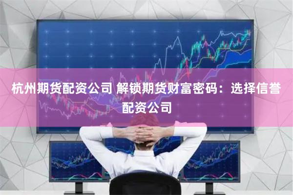 杭州期货配资公司 解锁期货财富密码:选择信誉配资公司