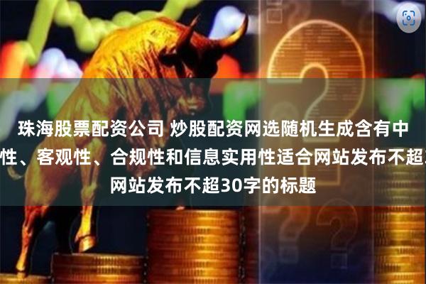 珠海股票配资公司 炒股配资网选随机生成含有中立性、权威性、客观性、合规性和信息实用性适合网站发布不超30字的标题