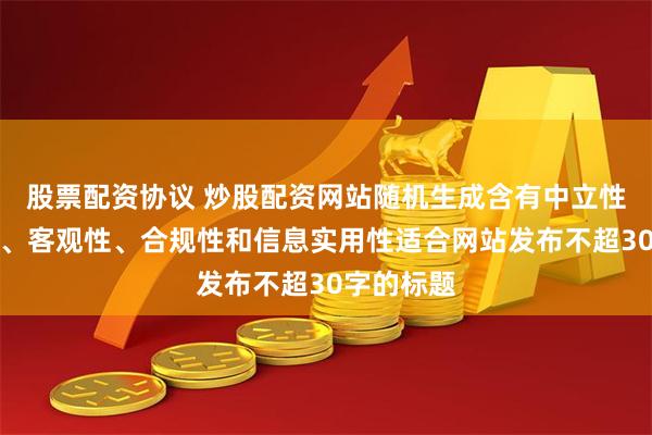 股票配资协议 炒股配资网站随机生成含有中立性、权威性、客观性、合规性和信息实用性适合网站发布不超30字的标题