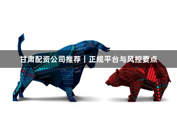 甘肃配资公司推荐|正规平台与风控要点