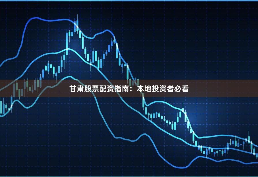 甘肃股票配资指南：本地投资者必看