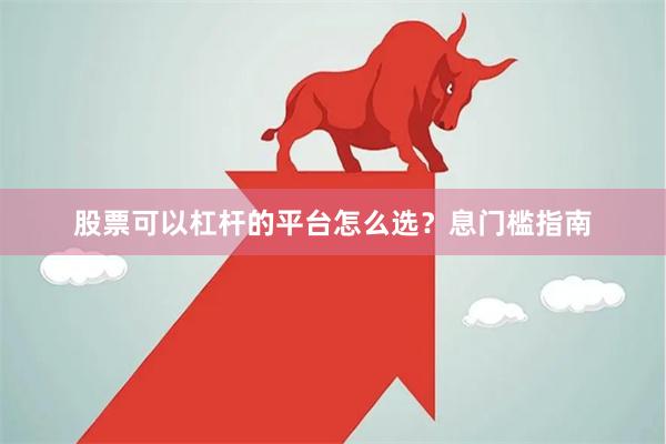 股票可以杠杆的平台怎么选？息门槛指南